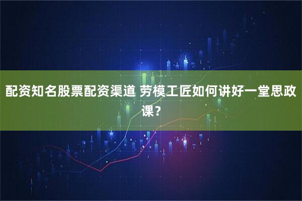 配资知名股票配资渠道 劳模工匠如何讲好一堂思政课？