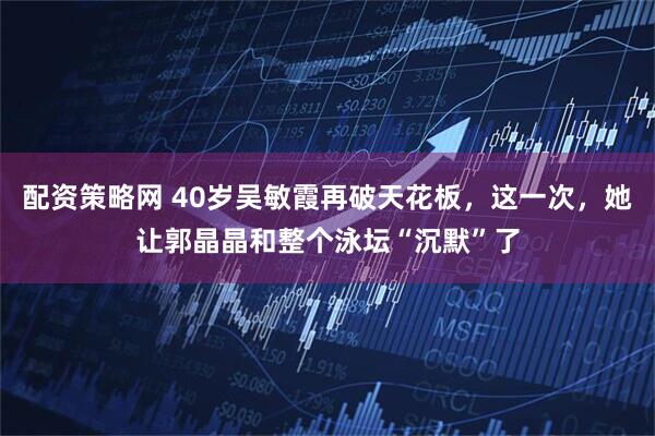 配资策略网 40岁吴敏霞再破天花板，这一次，她让郭晶晶和整个泳坛“沉默”了