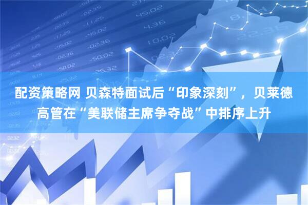 配资策略网 贝森特面试后“印象深刻”，贝莱德高管在“美联储主席争夺战”中排序上升